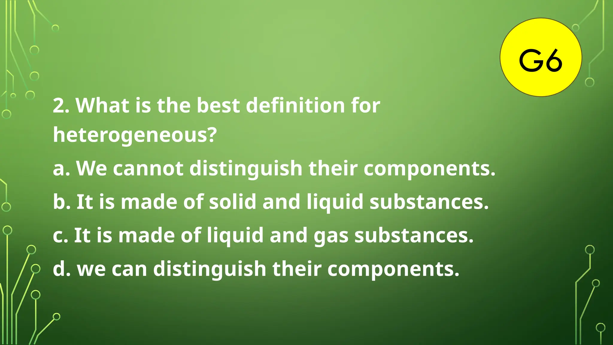 G6
2. What is the best definition for
heterogeneous?
a. We cannot distinguish their components.
b. It is made of solid and liquid substances.
c. It is made of liquid and gas substances.
d. we can distinguish their components.
 