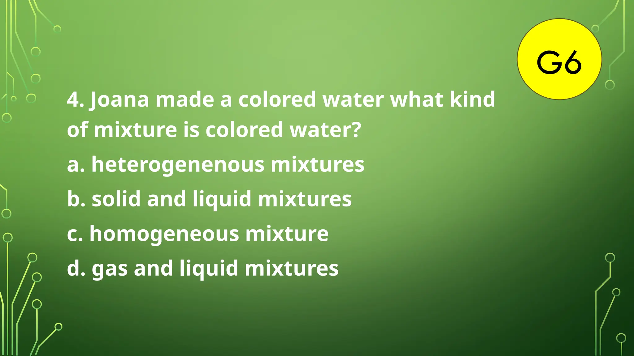 G6
4. Joana made a colored water what kind
of mixture is colored water?
a. heterogenenous mixtures
b. solid and liquid mixtures
c. homogeneous mixture
d. gas and liquid mixtures
 