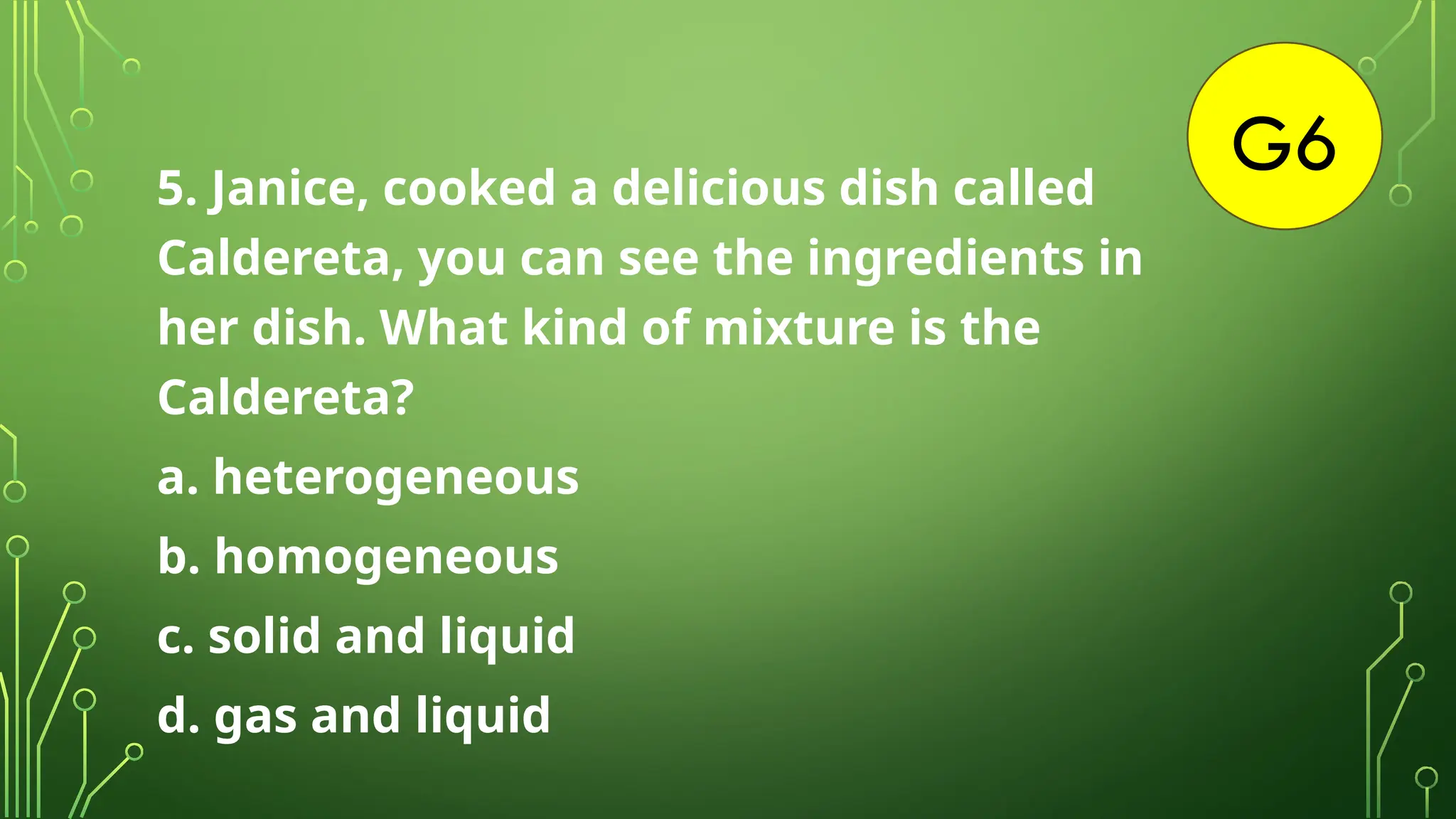 G6
5. Janice, cooked a delicious dish called
Caldereta, you can see the ingredients in
her dish. What kind of mixture is the
Caldereta?
a. heterogeneous
b. homogeneous
c. solid and liquid
d. gas and liquid
 
