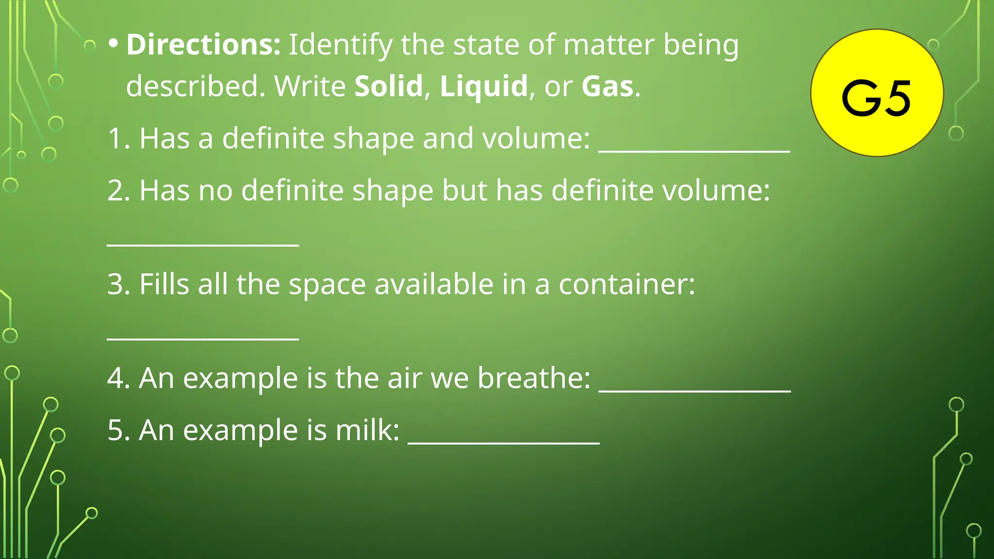 G5
• Directions: Identify the state of matter being
described. Write Solid, Liquid, or Gas.
1. Has a definite shape and volume: _______________
2. Has no definite shape but has definite volume:
_______________
3. Fills all the space available in a container:
_______________
4. An example is the air we breathe: _______________
5. An example is milk: _______________
 