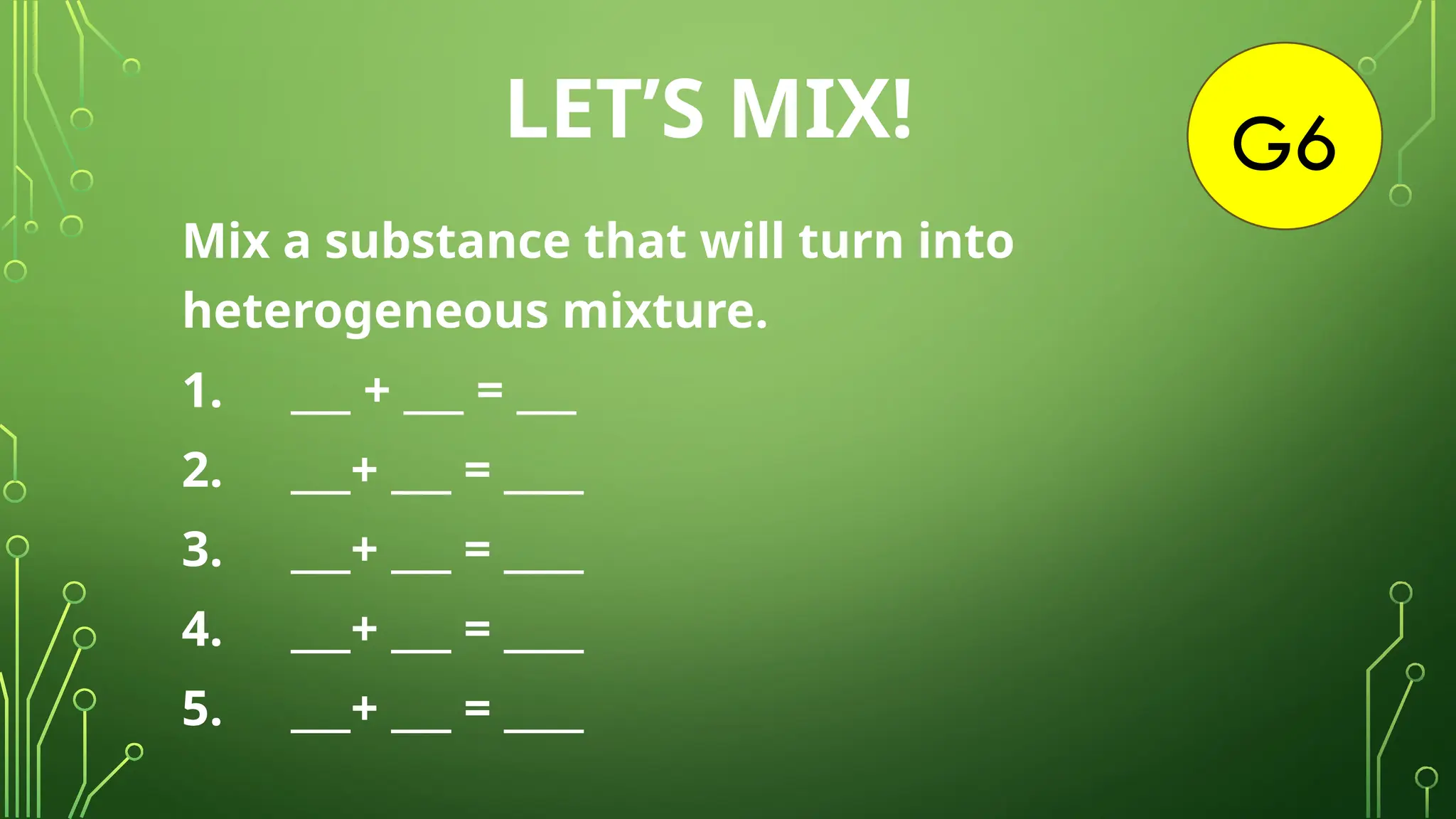 G6
LET’S MIX!
Mix a substance that will turn into
heterogeneous mixture.
1. ___ + ___ = ___
2. ___+ ___ = ____
3. ___+ ___ = ____
4. ___+ ___ = ____
5. ___+ ___ = ____
 