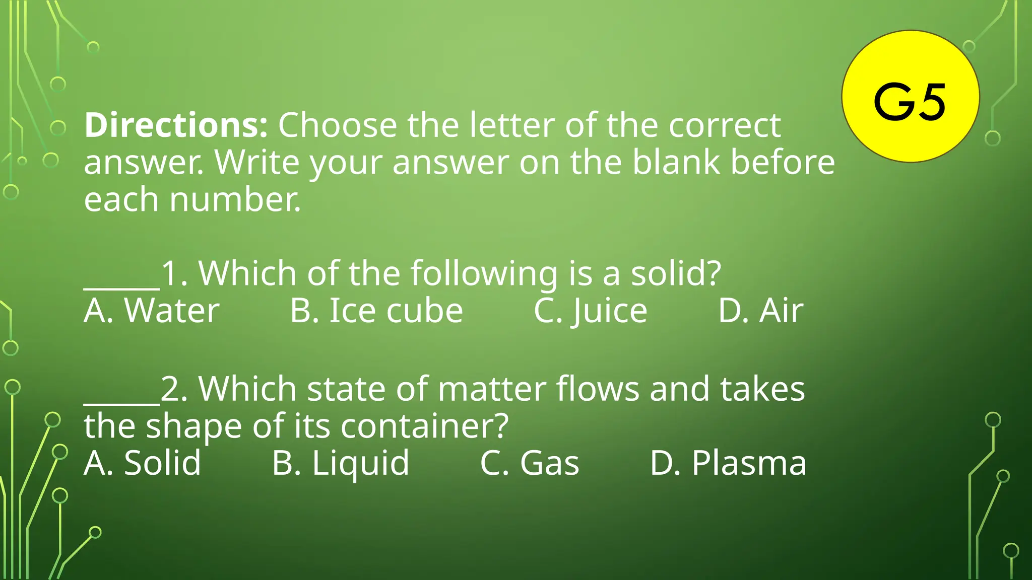 G5
Directions: Choose the letter of the correct
answer. Write your answer on the blank before
each number.
_____1. Which of the following is a solid?
A. Water B. Ice cube C. Juice D. Air
_____2. Which state of matter flows and takes
the shape of its container?
A. Solid B. Liquid C. Gas D. Plasma
 