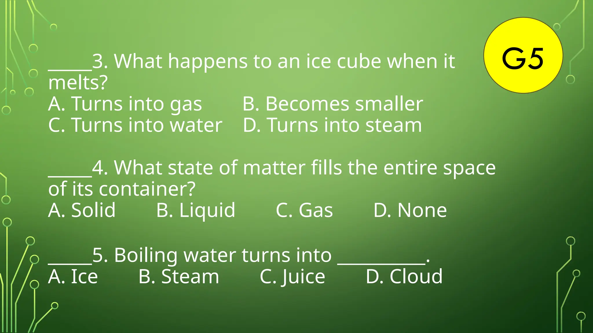 G5
_____3. What happens to an ice cube when it
melts?
A. Turns into gas B. Becomes smaller
C. Turns into water D. Turns into steam
_____4. What state of matter fills the entire space
of its container?
A. Solid B. Liquid C. Gas D. None
_____5. Boiling water turns into __________.
A. Ice B. Steam C. Juice D. Cloud
 