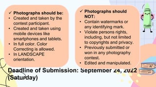 Deadline of Submission: September 24, 2022
(Saturday)
 Photographs should be:
• Created and taken by the
contest participant.
• Created and taken using
mobile devices like
smartphones and tablets.
• In full color. Color
Correcting is allowed.
• In LANDSCAPE
orientation.
 Photographs should
NOT:
• Contain watermarks or
any identifying mark.
• Violate persons rights,
including, but not limited
to copyrights and privacy.
• Previously submitted or
won in any photography
contest.
• Edited and manipulated.
 