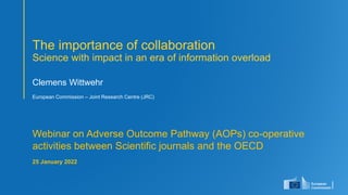 1
Clemens Wittwehr
European Commission – Joint Research Centre (JRC)
Webinar on Adverse Outcome Pathway (AOPs) co-operative
activities between Scientific journals and the OECD
25 January 2022
The importance of collaboration
Science with impact in an era of information overload
 