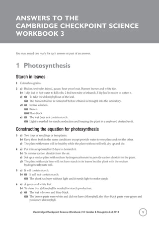 Cambridge Checkpoint Science Workbook 3 © Hodder & Stoughton Ltd 2013
1 Photosynthesis
1
Answers to the
Cambridge Checkpoint Science
Workbook 3
You may award one mark for each answer or part of an answer.
1 Photosynthesis
Starch in leaves
1	 Colourless grains.
2	a)	 Beaker, test tube, tripod, gauze, heat-proof mat, Bunsen burner and white tile.
b)	 1 dip leaf in hot water to kill cells; 2 boil test tube of ethanol; 3 dip leaf in water to soften it.
c)	 (i)	 To take the chlorophyll out of the leaf.
	(ii)	 The Bunsen burner is turned off before ethanol is brought into the laboratory.
d)	 (i)	 Iodine solution.
	(ii)	Brown.
	(iii)	Blue-black.
e)	 (i)	 The leaf does not contain starch.
	(ii)	 Light is needed for starch production and keeping the plant in a cupboard destarches it.
Constructing the equation for photosynthesis
3	a)	 Two trays of seedlings or two plants.
b)	 Keep them both in the same conditions except provide water to one plant and not the other.
c)	 The plant with water will be healthy while the plant without will wilt, dry up and die.
4	a)	 Put it in a cupboard for 2 days to destarch it.
b)	 To remove carbon dioxide from the air.
c)	 Set up a similar plant with sodium hydrogencarbonate to provide carbon dioxide for the plant.
d)	 The plant with soda lime will not have starch in its leaves but the plant with the sodium
hydrogencarbonate will.
5	a)	 It will contain starch.
b)	 (i)	 It will not contain starch.
	(ii)	 The plant has been without light and it needs light to make starch.
6	a)	 A green and white leaf.
b)	 To show that chlorophyll is needed for starch production.
c)	 (i)	 The leaf is brown and blue-black.
	(ii)	The brown parts were white and did not have chlorophyll; the blue-black parts were green and
possessed chlorophyll.
 