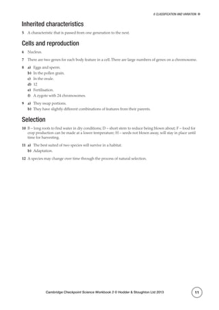 Cambridge Checkpoint Science Workbook 3 © Hodder  Stoughton Ltd 2013
6 Classification and variation
11
Inherited characteristics
5	 A characteristic that is passed from one generation to the next.
Cells and reproduction
6	 Nucleus.
7	 There are two genes for each body feature in a cell.There are large numbers of genes on a chromosome.
8	a)	 Eggs and sperm.
b)	 In the pollen grain.
c)	 In the ovule.
d)	12
e)	Fertilisation.
f)	 A zygote with 24 chromosomes.
9	a)	 They swap portions.
b)	 They have slightly different combinations of features from their parents.
Selection
10	 B – long roots to find water in dry conditions; D – short stem to reduce being blown about; F – food for
crop production can be made at a lower temperature; H – seeds not blown away, will stay in place until
time for harvesting.
11	a)	 The best suited of two species will survive in a habitat.
b)	Adaptation.
12	 A species may change over time through the process of natural selection.
 