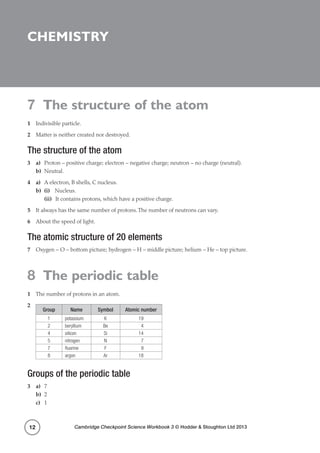 7 The structure of the atom
Cambridge Checkpoint Science Workbook 3 © Hodder  Stoughton Ltd 201312
Chemistry
7 The structure of the atom
1	 Indivisible particle.
2	 Matter is neither created nor destroyed.
The structure of the atom
3	a)	 Proton – positive charge; electron – negative charge; neutron – no charge (neutral).
b)	Neutral.
4	a)	 A electron, B shells, C nucleus.
b)	 (i)	Nucleus.
	(ii)	 It contains protons, which have a positive charge.
5	 It always has the same number of protons.The number of neutrons can vary.
6	 About the speed of light.
The atomic structure of 20 elements
7	 Oxygen – O – bottom picture; hydrogen – H – middle picture; helium – He – top picture.
8 The periodic table
1	 The number of protons in an atom.
2	
Group Name Symbol Atomic number
1 potassium K 19
2 beryllium Be  4
4 silicon Si 14
5 nitrogen N  7
7 fluorine F  9
8 argon Ar 18
Groups of the periodic table
3	a)	7
b)	2
c)	1
 