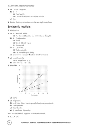 9 Endothermic and exothermic reactions
Cambridge Checkpoint Science Workbook 3 © Hodder  Stoughton Ltd 201314
3	a)	 Calcium carbonate.
b)	 (i)	3
	(ii)	 Ca, C and O.
	(iii)	Calcium oxide (lime) and carbon dioxide.
c)	Gas.
4	 Raising the temperature increases the rate of photosynthesis.
Exothermic reactions
5	 Combustion.
6	 a)	(i)	 A suction pump.
	(ii)	 The X should be at the end of the tube on the right.
b)	 (i)	Condensation.
	(ii)	Water.
	(iii)	Cobalt chloride paper.
	(iv)	Blue to pink.
c)	 (i)	Limewater.
	(ii)	 Carbon dioxide.
	(iii)	The limewater goes cloudy.
d)	 hydrocarbon + oxygen ➔ carbon dioxide and water
7	a)	 Loss of mass 5 g.
	 Rise in temperature 10 °C.
b)	 2.1 × 10/5 = 2.1 × 2 = 4.2 kJ
8	a) and b)
0 2 4 6 8 10
Fuel B
Fuel A
Time/minutes
Temperature/˚C
12
20
25
30
35
40
45
50
c)	 12 °C.
9	a)	Respiration.
b)	 In all living things (plants, animals, fungi, microorganisms).
c)	Photosynthesis.
d)	 Air and water.
e)	 To keep living things alive.
10	 A process in which oxygen is added to a substance.
11	 B, D, A, E, C.
 
