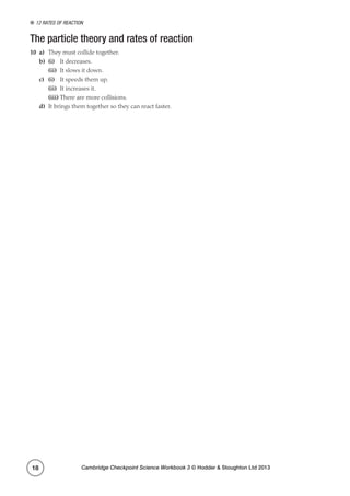 12 Rates of reaction
Cambridge Checkpoint Science Workbook 3 © Hodder  Stoughton Ltd 201318
The particle theory and rates of reaction
10	a)	 They must collide together.
b)	 (i)	 It decreases.
	(ii)	 It slows it down.
c)	 (i)	 It speeds them up.
	(ii)	 It increases it.
	(iii)	There are more collisions.
d)	 It brings them together so they can react faster.
 
