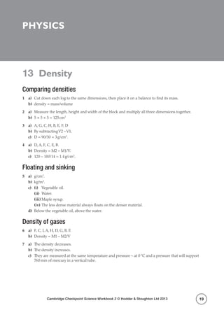 Cambridge Checkpoint Science Workbook 3 © Hodder  Stoughton Ltd 2013
13 Density
19
Physics
13 Density
Comparing densities
1	a)	 Cut down each log to the same dimensions, then place it on a balance to find its mass.
b)	 density = mass/volume
2	a)	 Measure the length, height and width of the block and multiply all three dimensions together.
b)	 5 × 5 × 5 = 125 cm3
3	a)	 A, G, C, H, B, E, F, D
b)	 By subtractingV2 –V1.
c)	 D = 90/30 = 3 g/cm3
.
4	a)	 D, A, F, C, E, B.
b)	 Density = M2 – M1/V.
c)	 120 – 100/14 = 1.4 g/cm3
.
Floating and sinking
5	a)	g/cm3
.
b)	kg/m3
.
c)	 (i)	 Vegetable oil.
	(ii)	Water.
	(iii)	Maple syrup.
	(iv)	The less dense material always floats on the denser material.
d)	 Below the vegetable oil, above the water.
Density of gases
6	a)	 F, C, I, A, H, D, G, B, E
b)	 Density = M1 – M2/V
7	a)	 The density decreases.
b)	 The density increases.
c)	 They are measured at the same temperature and pressure – at 0 °C and a pressure that will support
760 mm of mercury in a vertical tube.
 