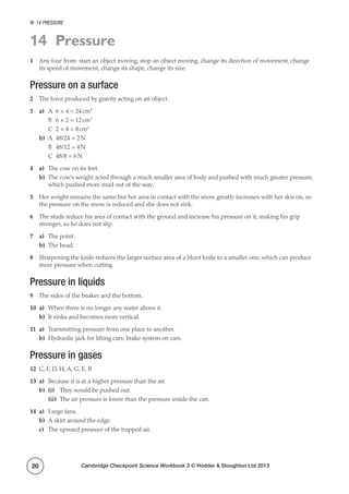 14 Pressure
Cambridge Checkpoint Science Workbook 3 © Hodder  Stoughton Ltd 201320
14 Pressure
1	 Any four from: start an object moving, stop an object moving, change its direction of movement, change
its speed of movement, change its shape, change its size.
Pressure on a surface
2	 The force produced by gravity acting on an object.
3	a)	 A	 6 × 4 = 24 cm2
	 B	 6 × 2 = 12 cm2
	 C	 2 × 4 = 8 cm2
b)	 A	 48/24 = 2 N
	 B	 48/12 = 4 N
	 C	 48/8 = 6 N
4	a)	 The cow on its feet.
b)	 The cow’s weight acted through a much smaller area of body and pushed with much greater pressure,
which pushed more mud out of the way.
5	 Her weight remains the same but her area in contact with the snow greatly increases with her skis on, so
the pressure on the snow is reduced and she does not sink.
6	 The studs reduce his area of contact with the ground and increase his pressure on it, making his grip
stronger, so he does not slip.
7	a)	 The point.
b)	 The head.
8	 Sharpening the knife reduces the larger surface area of a blunt knife to a smaller one, which can produce
more pressure when cutting.
Pressure in liquids
9	 The sides of the beaker and the bottom.
10	a)	 When there is no longer any water above it.
b)	 It sinks and becomes more vertical.
11	a)	 Transmitting pressure from one place to another.
b)	 Hydraulic jack for lifting cars; brake system on cars.
Pressure in gases
12	 C, F, D, H, A, G, E, B
13	a)	 Because it is at a higher pressure than the air.
b)	 (i)	 They would be pushed out.
	(ii)	 The air pressure is lower than the pressure inside the can.
14	a)	 Large fans.
b)	 A skirt around the edge.
c)	 The upward pressure of the trapped air.
 
