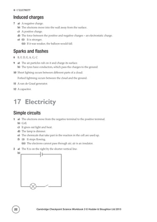 17 Electricity
Cambridge Checkpoint Science Workbook 3 © Hodder  Stoughton Ltd 201322
Induced charges
7	a)	 A negative charge.
b)	 The electrons move into the wall away from the surface.
c)	 A positive charge.
d)	 The force between the positive and negative charges – an electrostatic charge.
e)	 (i)	 It is stronger.
	(ii)	 If it was weaker, the balloon would fall.
Sparks and flashes
8	 B, F, D, E, A, G, C
9	a)	 The air particles rub on it and charge its surface.
b)	 The tyres have conductors, which pass the charges to the ground.
10	 Sheet lighting occurs between different parts of a cloud.
	 Forked lightning occurs between the cloud and the ground.
11	 A van de Graaf generator.
12	 A capacitor.
17 Electricity
Simple circuits
1	a)	 The electrons move from the negative terminal to the positive terminal.
b)	Cell.
c)	 It gives out light and heat.
d)	 The lamp is dimmer.
e)	 The chemicals that take part in the reaction in the cell are used up.
f)	(i)	 It stops flowing.
	(ii)	 The electrons cannot pass through air; air is an insulator.
2	a)	 The X is on the right by the shorter vertical line.
b)
 