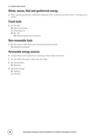19 World energy needs
Cambridge Checkpoint Science Workbook 3 © Hodder  Stoughton Ltd 201326
Winds, waves, tidal and geothermal energy
3	 Tidal – gravity; geothermal – radioactive materials; wind – convection currents; waves – moving air on a
surface.
Fossil fuels
4	a)	 The Sun.
b)	 Open-cast mining.
c)	 Natural gas, oil.
d)	 (i)	Oil.
	(ii)	 Marine habitats (sea and shore).
Non-renewable fuels
5	a)	 The source is limited and once used up cannot be renewed.
b)	 Radioactive materials.
Renewable energy sources
6	 A source that can be replaced as it is used up, so that it does not run out.
7	 (In any order) solar panel – heat, solar cell – light.
8	a)	 Up and down.
b)	Electrical.
9	a)	 Kinetic energy.
b)	Turbines.
c)	Electrical.
 