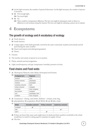 Cambridge Checkpoint Science Workbook 3 © Hodder  Stoughton Ltd 2013
4 Ecosystems
7
d)	 As the light increases, the number of species B decreases. As the light increases, the number of species
A increases.
e)	 (i)	 Not enough light.
	(ii)	 Too much light.
f)	 (i)	No.
	(ii)	There could be a temperature difference.The tree root might be drawing in water so there is a
difference in soil moisture along the transect.The tree root might be releasing a poison (as in walnut).
4 Ecosystems
The growth of ecology and A vocabulary of ecology
1	a)	 North America.
b)	 South America.
2	a)	 A large region of the Earth generally covered by the same community of plants and animals and all
parts having the same weather.
b)	 Desert and tropical and subtropical grassland.
c)	Desert.
3	 Oceanic.
4	 The number and variety of species in an ecosystem.
5	 Plants, animals and microorganisms.
6	 Light, wind frequency, soil type, temperature, humidity, presence of rocks.
Food chains and Food webs
7	a)	 Afrotropical, Palearctic, Indo-Malay, Neotropical and Oceanic.
b)	
Ecological term Organism
producer grass
primary consumer grasshopper
herbivore grasshopper
secondary consumer lizard
tertiary consumer mongoose
carnivores lizard, mongoose
top carnivore mongoose
prey grasshopper, lizard
predators lizard, mongoose
8	a)	 Crustaceans – shrimp, crab, lobster. Molluscs – octopus, snail, slug.
b)	phytoplankton ➔ zooplankton ➔ krill ➔ fish ➔ seal ➔ killer whale
c)	
Whale Secondary consumer Tertiary consumer Quaternary consumer
humpback ✔
killer ✔
sperm ✔
d)	 If there are fewer fish, many seals might starve to death and their numbers would fall so the whale
would have to switch to eating squid to maintain its supply of food.
e)	 The Sun.
 