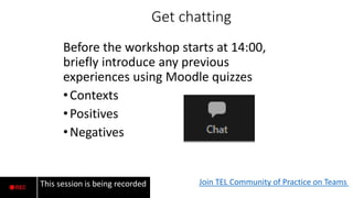Get chatting
Before the workshop starts at 14:00,
briefly introduce any previous
experiences using Moodle quizzes
•Contexts
•Positives
•Negatives
Join TEL Community of Practice on Teams
This session is being recorded
Mute Chat
 