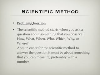 Scientiﬁc Method
• Problem/Question
• The scientiﬁc method starts when you ask a
  question about something that you observe:
  How, What, When, Who, Which, Why, or
  Where?
  And, in order for the scientiﬁc method to
  answer the question it must be about something
  that you can measure, preferably with a
  number.
 