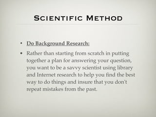 Scientiﬁc Method

• Do Background Research:
• Rather than starting from scratch in putting
  together a plan for answering your question,
  you want to be a savvy scientist using library
  and Internet research to help you ﬁnd the best
  way to do things and insure that you don't
  repeat mistakes from the past.
 