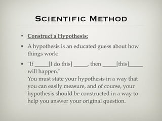 Scientiﬁc Method
• Construct a Hypothesis:
• A hypothesis is an educated guess about how
  things work:
• "If _____[I do this] _____, then _____[this]_____
  will happen."
  You must state your hypothesis in a way that
  you can easily measure, and of course, your
  hypothesis should be constructed in a way to
  help you answer your original question.
 