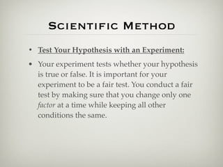 Scientiﬁc Method
• Test Your Hypothesis with an Experiment:
• Your experiment tests whether your hypothesis
  is true or false. It is important for your
  experiment to be a fair test. You conduct a fair
  test by making sure that you change only one
  factor at a time while keeping all other
  conditions the same.
 