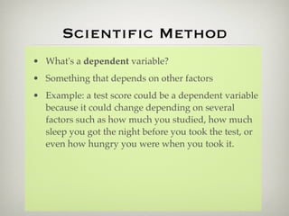 Scientiﬁc Method
• What's a dependent variable?
• Something that depends on other factors
• Example: a test score could be a dependent variable
  because it could change depending on several
  factors such as how much you studied, how much
  sleep you got the night before you took the test, or
  even how hungry you were when you took it.
 