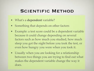 Scientiﬁc Method
• What's a dependent variable?
• Something that depends on other factors
• Example: a test score could be a dependent variable
  because it could change depending on several
  factors such as how much you studied, how much
  sleep you got the night before you took the test, or
  even how hungry you were when you took it.
• Usually when you are looking for a relationship
  between two things you are trying to ﬁnd out what
  makes the dependent variable change the way it
  does.
 