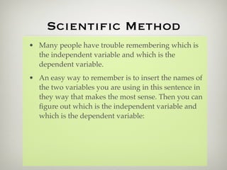 Scientiﬁc Method
• Many people have trouble remembering which is
  the independent variable and which is the
  dependent variable.
• An easy way to remember is to insert the names of
  the two variables you are using in this sentence in
  they way that makes the most sense. Then you can
  ﬁgure out which is the independent variable and
  which is the dependent variable:
 