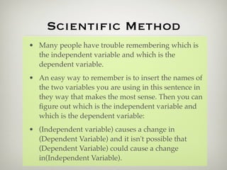 Scientiﬁc Method
• Many people have trouble remembering which is
  the independent variable and which is the
  dependent variable.
• An easy way to remember is to insert the names of
  the two variables you are using in this sentence in
  they way that makes the most sense. Then you can
  ﬁgure out which is the independent variable and
  which is the dependent variable:
• (Independent variable) causes a change in
  (Dependent Variable) and it isn't possible that
  (Dependent Variable) could cause a change
  in(Independent Variable).
 