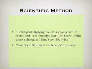 Scientiﬁc Method


• “Time Spent Studying” causes a change in “Test
  Score” and it isn't possible that “Test Score” could
  cause a change in “Time Spent Studying”.
• "Time Spent Studying" - independent variable
 