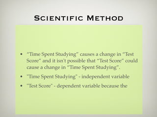 Scientiﬁc Method


• “Time Spent Studying” causes a change in “Test
  Score” and it isn't possible that “Test Score” could
  cause a change in “Time Spent Studying”.
• "Time Spent Studying" - independent variable
• "Test Score" - dependent variable because the
 