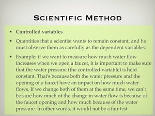 Scientiﬁc Method
• Controlled variables
• Quantities that a scientist wants to remain constant, and he
  must observe them as carefully as the dependent variables.
• Example: if we want to measure how much water ﬂow
  increases when we open a faucet, it is important to make sure
  that the water pressure (the controlled variable) is held
  constant. That's because both the water pressure and the
  opening of a faucet have an impact on how much water
  ﬂows. If we change both of them at the same time, we can't
  be sure how much of the change in water ﬂow is because of
  the faucet opening and how much because of the water
  pressure. In other words, it would not be a fair test.
 