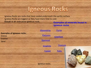 Igneous Rocks are rocks that have cooled underneath the earths surface. Igneous Rocks are biggest as they have more time to cool.  Basalt is an extrusive igneous rock. Igneous rocks.  Examples of igneous rocks: Gneiss  Granite  Sand  Alexandrite Platinum Amethyst Pyrite Copper Ruby Diamond Titanium Graphite Examples of minerals found in igneous rocks : 