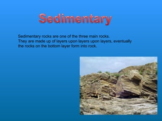 Sedimentary rocks are one of the three main rocks. They are made up of layers upon layers upon layers, eventually the rocks on the bottom layer form into rock.  