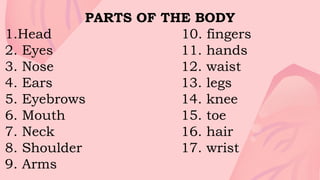 PARTS OF THE BODY
1.Head 10. fingers
2. Eyes 11. hands
3. Nose 12. waist
4. Ears 13. legs
5. Eyebrows 14. knee
6. Mouth 15. toe
7. Neck 16. hair
8. Shoulder 17. wrist
9. Arms
 