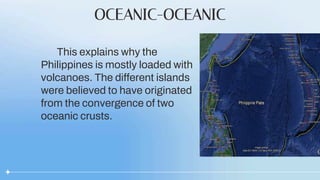 OCEANIC-OCEANIC
This explains why the
Philippines is mostly loaded with
volcanoes. The different islands
were believed to have originated
from the convergence of two
oceanic crusts.
 