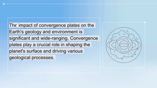 The impact of convergence plates on the
Earth's geology and environment is
significant and wide-ranging. Convergence
plates play a crucial role in shaping the
planet's surface and driving various
geological processes.
 