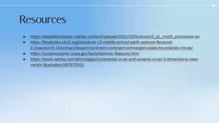 ● https://depedtambayan.net/wp-content/uploads/2021/10/Science10_q1_mod3_processes-an
● https://flexbooks.ck12.org/cbook/ck-12-middle-school-earth-science-flexbook-
2.0/section/5.15/primary/lesson/continent-continent-convergent-plate-boundaries-ms-es/
● https://oceanexplorer.noaa.gov/facts/tectonic-features.html
● https://stock.adobe.com/ph/images/continental-crust-and-oceanic-crust-3-dimensions-view-
vector-illustration/287872031
Resources
 