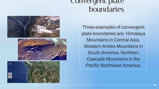 Convergent plate
boundaries
Three examples of convergent
plate boundaries are: Himalaya
Mountains in Central Asia.
Western Andes Mountains in
South America. Northern
Cascade Mountains in the
Pacific Northwest America.
 