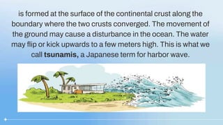 is formed at the surface of the continental crust along the
boundary where the two crusts converged. The movement of
the ground may cause a disturbance in the ocean. The water
may flip or kick upwards to a few meters high. This is what we
call tsunamis, a Japanese term for harbor wave.
 