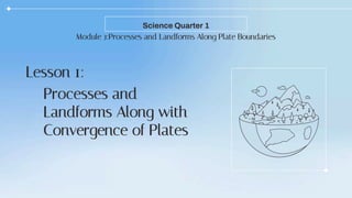 Module 3:Processes and Landforms Along Plate Boundaries
Science Quarter 1
Lesson 1:
Processes and
Landforms Along with
Convergence of Plates
 