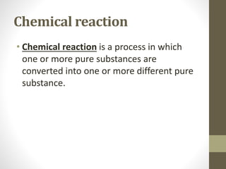 Chemical reaction
• Chemical reaction is a process in which
one or more pure substances are
converted into one or more different pure
substance.
 