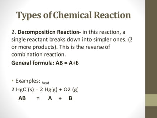 Types of Chemical Reaction
2. Decomposition Reaction- in this reaction, a
single reactant breaks down into simpler ones. (2
or more products). This is the reverse of
combination reaction.
General formula: AB = A+B
• Examples: heat
2 HgO (s) = 2 Hg(g) + O2 (g)
AB = A + B
 