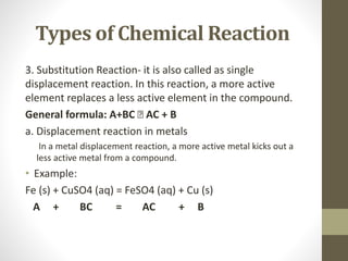 Types of Chemical Reaction
3. Substitution Reaction- it is also called as single
displacement reaction. In this reaction, a more active
element replaces a less active element in the compound.
General formula: A+BC 🡺 AC + B
a. Displacement reaction in metals
In a metal displacement reaction, a more active metal kicks out a
less active metal from a compound.
• Example:
Fe (s) + CuSO4 (aq) = FeSO4 (aq) + Cu (s)
A + BC = AC + B
 
