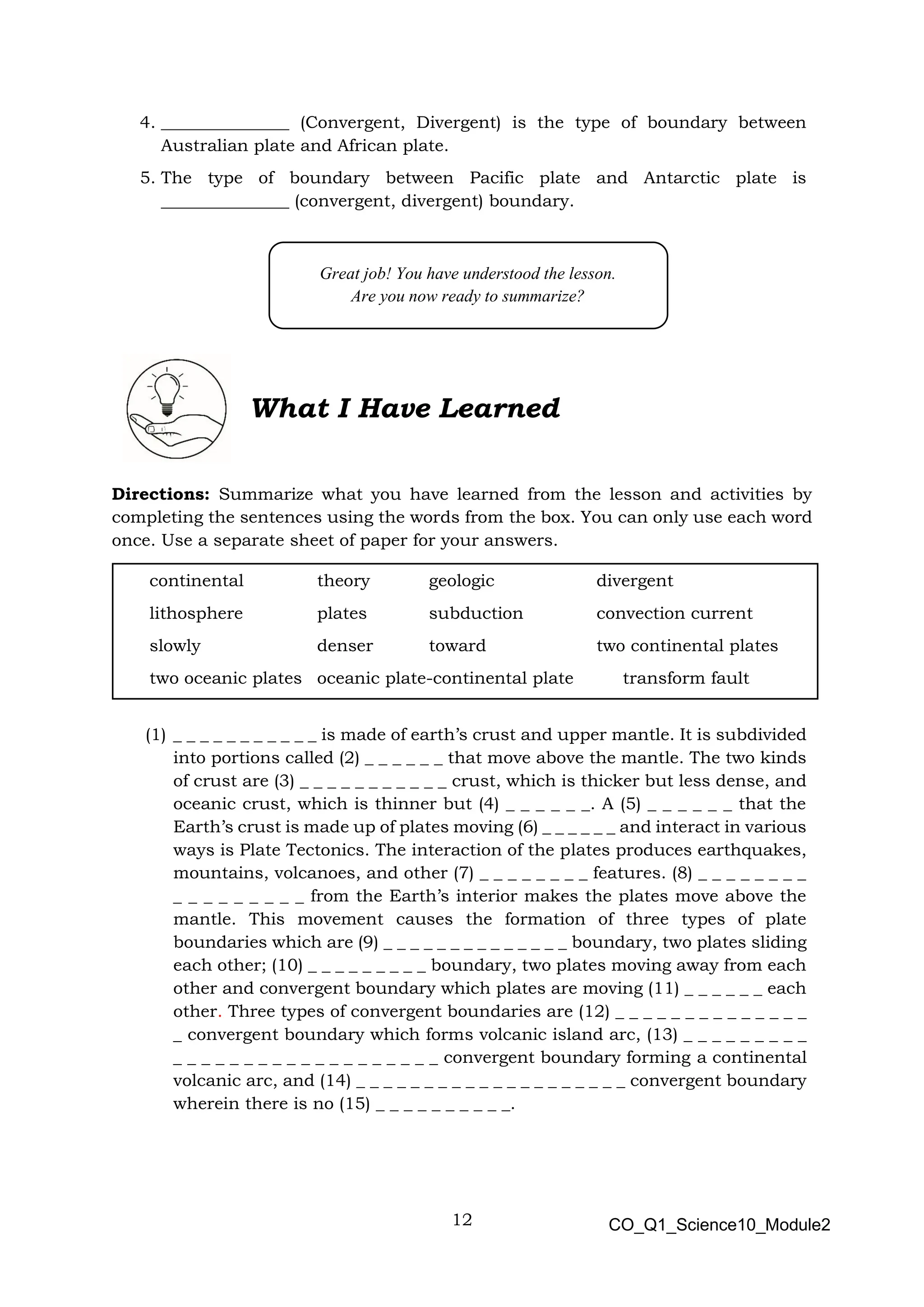 12 CO_Q1_Science10_Module2
4. _______________ (Convergent, Divergent) is the type of boundary between
Australian plate and African plate.
5. The type of boundary between Pacific plate and Antarctic plate is
_______________ (convergent, divergent) boundary.
Directions: Summarize what you have learned from the lesson and activities by
completing the sentences using the words from the box. You can only use each word
once. Use a separate sheet of paper for your answers.
(1) _ _ _ _ _ _ _ _ _ _ _ is made of earth’s crust and upper mantle. It is subdivided
into portions called (2) _ _ _ _ _ _ that move above the mantle. The two kinds
of crust are (3) _ _ _ _ _ _ _ _ _ _ _ crust, which is thicker but less dense, and
oceanic crust, which is thinner but (4) _ _ _ _ _ _. A (5) _ _ _ _ _ _ that the
Earth’s crust is made up of plates moving (6) _ _ _ _ _ _ and interact in various
ways is Plate Tectonics. The interaction of the plates produces earthquakes,
mountains, volcanoes, and other (7) _ _ _ _ _ _ _ _ features. (8) _ _ _ _ _ _ _ _
_ _ _ _ _ _ _ _ _ from the Earth’s interior makes the plates move above the
mantle. This movement causes the formation of three types of plate
boundaries which are (9) _ _ _ _ _ _ _ _ _ _ _ _ _ _ boundary, two plates sliding
each other; (10) _ _ _ _ _ _ _ _ _ boundary, two plates moving away from each
other and convergent boundary which plates are moving (11) _ _ _ _ _ _ each
other. Three types of convergent boundaries are (12) _ _ _ _ _ _ _ _ _ _ _ _ _ _
_ convergent boundary which forms volcanic island arc, (13) _ _ _ _ _ _ _ _ _
_ _ _ _ _ _ _ _ _ _ _ _ _ _ _ _ _ _ _ convergent boundary forming a continental
volcanic arc, and (14) _ _ _ _ _ _ _ _ _ _ _ _ _ _ _ _ _ _ _ _ convergent boundary
wherein there is no (15) _ _ _ _ _ _ _ _ _ _.
What I Have Learned
Great job! You have understood the lesson.
Are you now ready to summarize?
continental theory geologic divergent
lithosphere plates subduction convection current
slowly denser toward two continental plates
two oceanic plates oceanic plate-continental plate transform fault
 