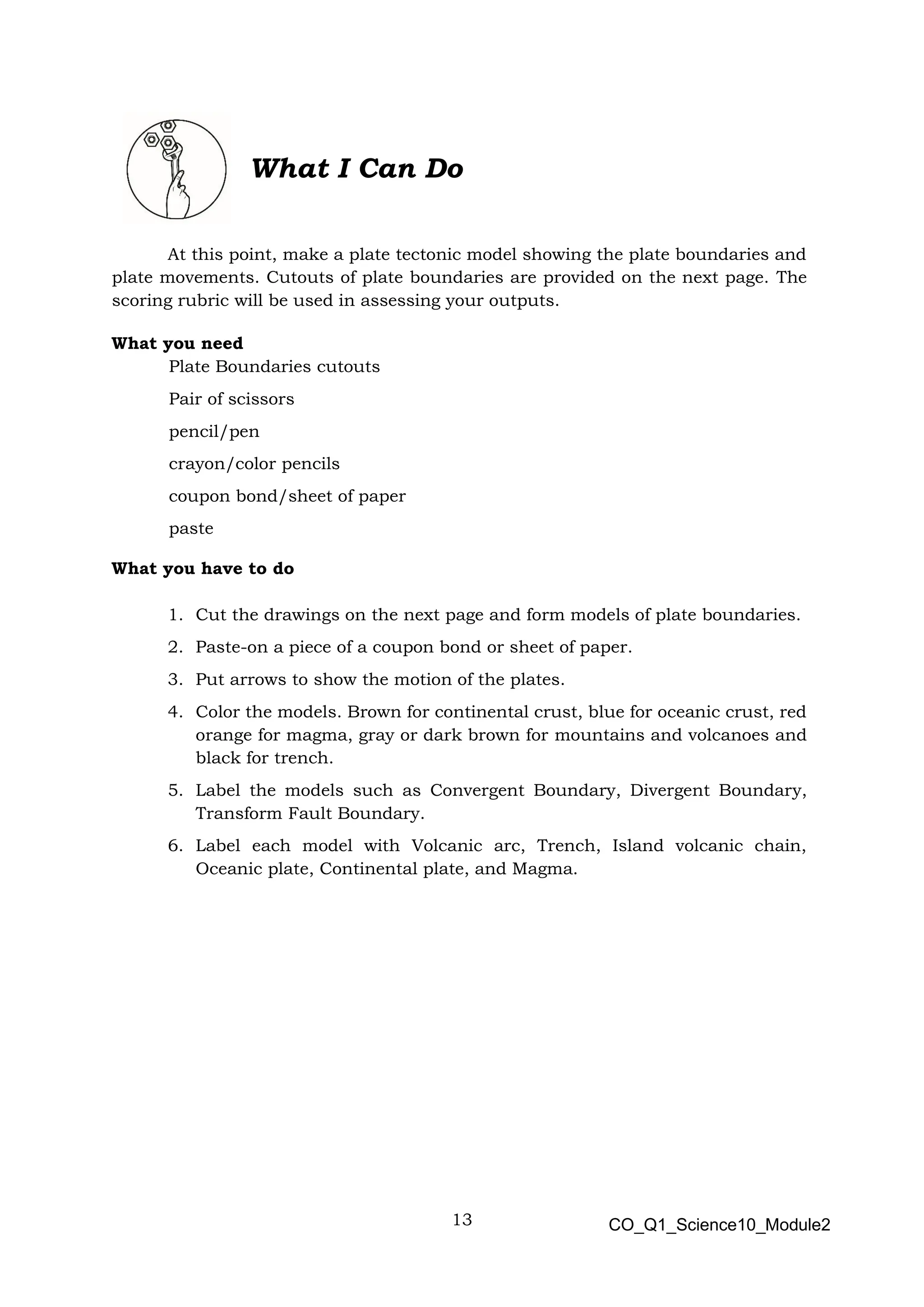 13 CO_Q1_Science10_Module2
What I Can Do
At this point, make a plate tectonic model showing the plate boundaries and
plate movements. Cutouts of plate boundaries are provided on the next page. The
scoring rubric will be used in assessing your outputs.
What you need
Plate Boundaries cutouts
Pair of scissors
pencil/pen
crayon/color pencils
coupon bond/sheet of paper
paste
What you have to do
1. Cut the drawings on the next page and form models of plate boundaries.
2. Paste-on a piece of a coupon bond or sheet of paper.
3. Put arrows to show the motion of the plates.
4. Color the models. Brown for continental crust, blue for oceanic crust, red
orange for magma, gray or dark brown for mountains and volcanoes and
black for trench.
5. Label the models such as Convergent Boundary, Divergent Boundary,
Transform Fault Boundary.
6. Label each model with Volcanic arc, Trench, Island volcanic chain,
Oceanic plate, Continental plate, and Magma.
 