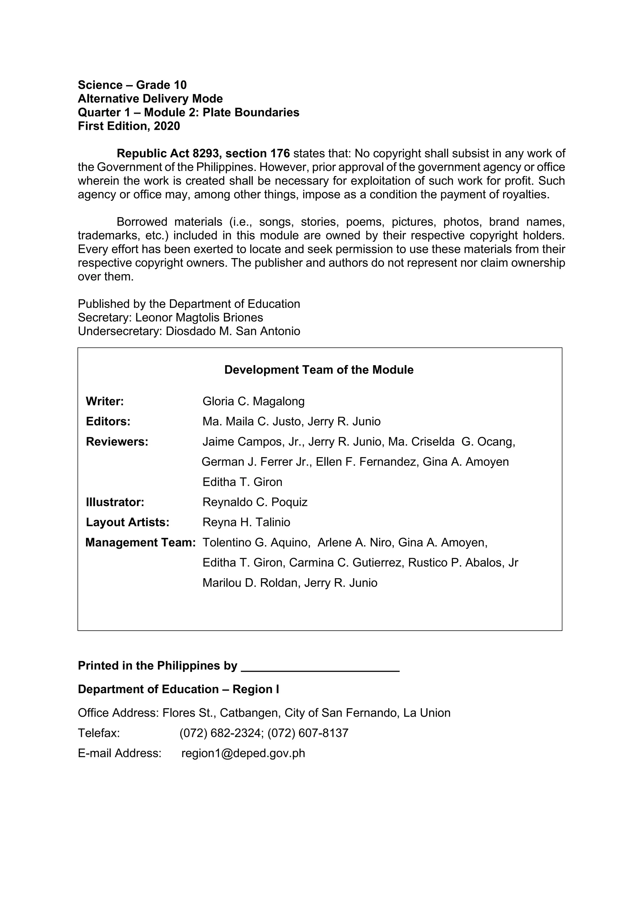 Science – Grade 10
Alternative Delivery Mode
Quarter 1 – Module 2: Plate Boundaries
First Edition, 2020
Republic Act 8293, section 176 states that: No copyright shall subsist in any work of
the Government of the Philippines. However, prior approval of the government agency or office
wherein the work is created shall be necessary for exploitation of such work for profit. Such
agency or office may, among other things, impose as a condition the payment of royalties.
Borrowed materials (i.e., songs, stories, poems, pictures, photos, brand names,
trademarks, etc.) included in this module are owned by their respective copyright holders.
Every effort has been exerted to locate and seek permission to use these materials from their
respective copyright owners. The publisher and authors do not represent nor claim ownership
over them.
Published by the Department of Education
Secretary: Leonor Magtolis Briones
Undersecretary: Diosdado M. San Antonio
Printed in the Philippines by ________________________
Department of Education – Region I
Office Address: Flores St., Catbangen, City of San Fernando, La Union
Telefax: (072) 682-2324; (072) 607-8137
E-mail Address: region1@deped.gov.ph
Development Team of the Module
Writer: Gloria C. Magalong
Editors: Ma. Maila C. Justo, Jerry R. Junio
Reviewers: Jaime Campos, Jr., Jerry R. Junio, Ma. Criselda G. Ocang,
German J. Ferrer Jr., Ellen F. Fernandez, Gina A. Amoyen
Editha T. Giron
Illustrator: Reynaldo C. Poquiz
Layout Artists: Reyna H. Talinio
Management Team: Tolentino G. Aquino, Arlene A. Niro, Gina A. Amoyen,
Editha T. Giron, Carmina C. Gutierrez, Rustico P. Abalos, Jr
Marilou D. Roldan, Jerry R. Junio
 