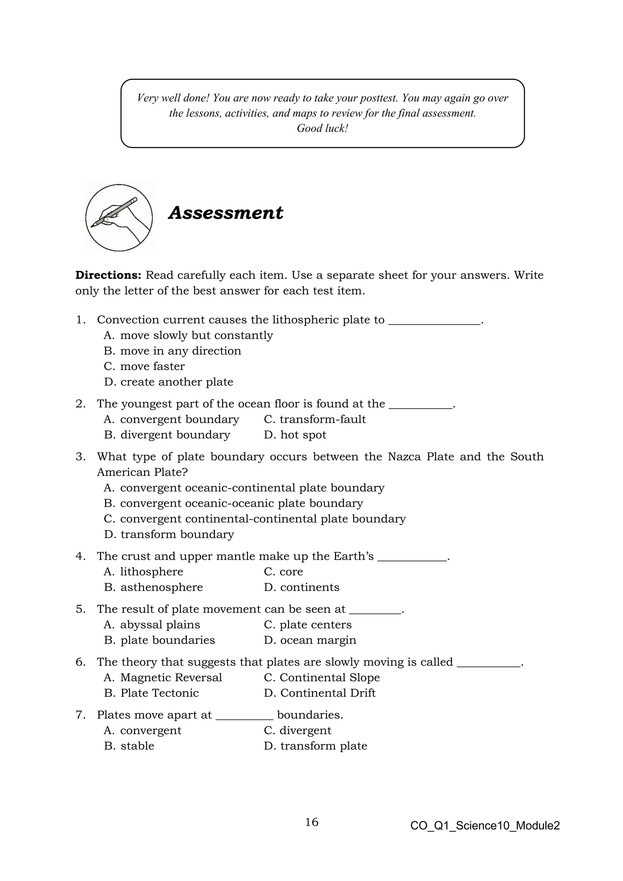 16 CO_Q1_Science10_Module2
Assessment
Directions: Read carefully each item. Use a separate sheet for your answers. Write
only the letter of the best answer for each test item.
1. Convection current causes the lithospheric plate to ________________.
A. move slowly but constantly
B. move in any direction
C. move faster
D. create another plate
2. The youngest part of the ocean floor is found at the ___________.
A. convergent boundary C. transform-fault
B. divergent boundary D. hot spot
3. What type of plate boundary occurs between the Nazca Plate and the South
American Plate?
A. convergent oceanic-continental plate boundary
B. convergent oceanic-oceanic plate boundary
C. convergent continental-continental plate boundary
D. transform boundary
4. The crust and upper mantle make up the Earth’s ____________.
A. lithosphere C. core
B. asthenosphere D. continents
5. The result of plate movement can be seen at _________.
A. abyssal plains C. plate centers
B. plate boundaries D. ocean margin
6. The theory that suggests that plates are slowly moving is called ___________.
A. Magnetic Reversal C. Continental Slope
B. Plate Tectonic D. Continental Drift
7. Plates move apart at __________ boundaries.
A. convergent C. divergent
B. stable D. transform plate
Very well done! You are now ready to take your posttest. You may again go over
the lessons, activities, and maps to review for the final assessment.
Good luck!
 