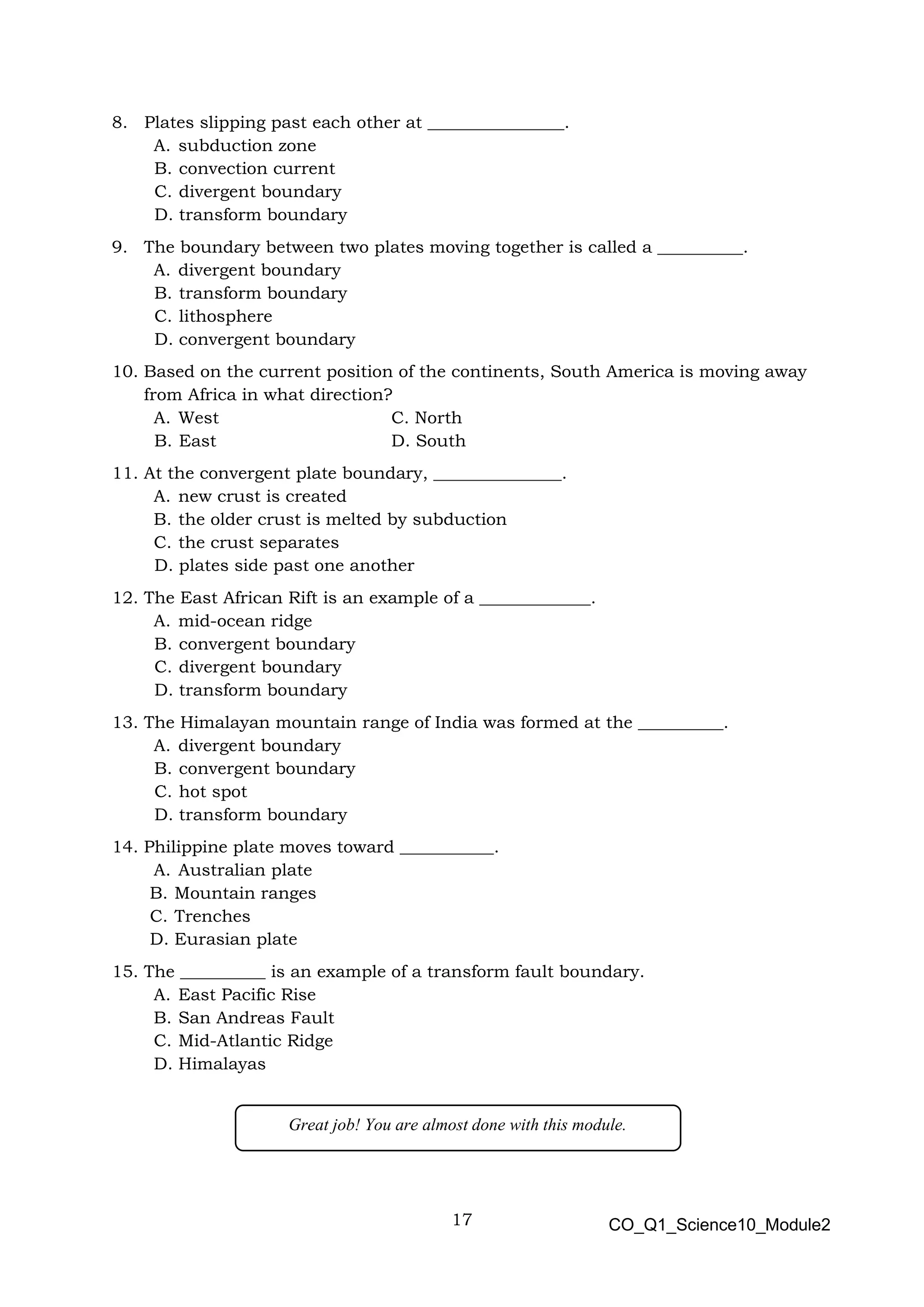 17 CO_Q1_Science10_Module2
8. Plates slipping past each other at ________________.
A. subduction zone
B. convection current
C. divergent boundary
D. transform boundary
9. The boundary between two plates moving together is called a __________.
A. divergent boundary
B. transform boundary
C. lithosphere
D. convergent boundary
10. Based on the current position of the continents, South America is moving away
from Africa in what direction?
A. West C. North
B. East D. South
11. At the convergent plate boundary, _______________.
A. new crust is created
B. the older crust is melted by subduction
C. the crust separates
D. plates side past one another
12. The East African Rift is an example of a _____________.
A. mid-ocean ridge
B. convergent boundary
C. divergent boundary
D. transform boundary
13. The Himalayan mountain range of India was formed at the __________.
A. divergent boundary
B. convergent boundary
C. hot spot
D. transform boundary
14. Philippine plate moves toward ___________.
A. Australian plate
B. Mountain ranges
C. Trenches
D. Eurasian plate
15. The __________ is an example of a transform fault boundary.
A. East Pacific Rise
B. San Andreas Fault
C. Mid-Atlantic Ridge
D. Himalayas
Great job! You are almost done with this module.
 