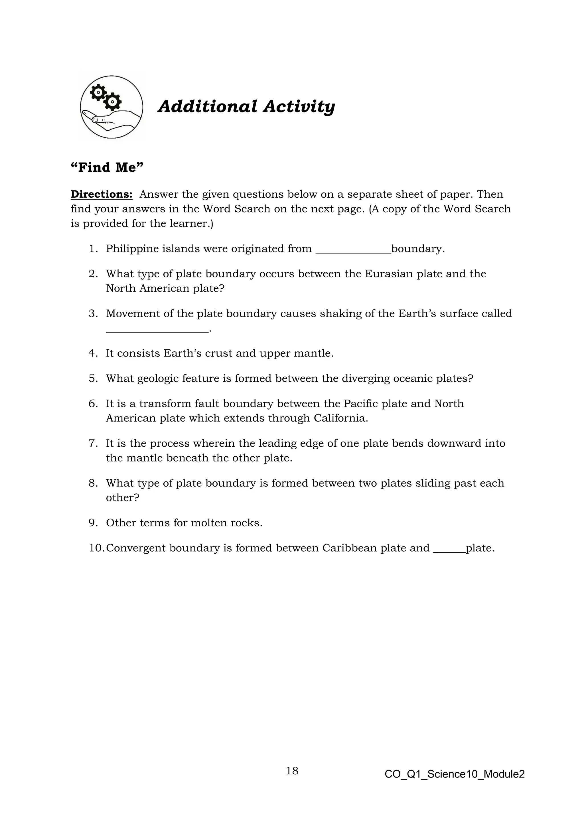 18 CO_Q1_Science10_Module2
Additional Activity
“Find Me”
Directions: Answer the given questions below on a separate sheet of paper. Then
find your answers in the Word Search on the next page. (A copy of the Word Search
is provided for the learner.)
1. Philippine islands were originated from ______________boundary.
2. What type of plate boundary occurs between the Eurasian plate and the
North American plate?
3. Movement of the plate boundary causes shaking of the Earth’s surface called
___________________.
4. It consists Earth’s crust and upper mantle.
5. What geologic feature is formed between the diverging oceanic plates?
6. It is a transform fault boundary between the Pacific plate and North
American plate which extends through California.
7. It is the process wherein the leading edge of one plate bends downward into
the mantle beneath the other plate.
8. What type of plate boundary is formed between two plates sliding past each
other?
9. Other terms for molten rocks.
10.Convergent boundary is formed between Caribbean plate and ______plate.
 