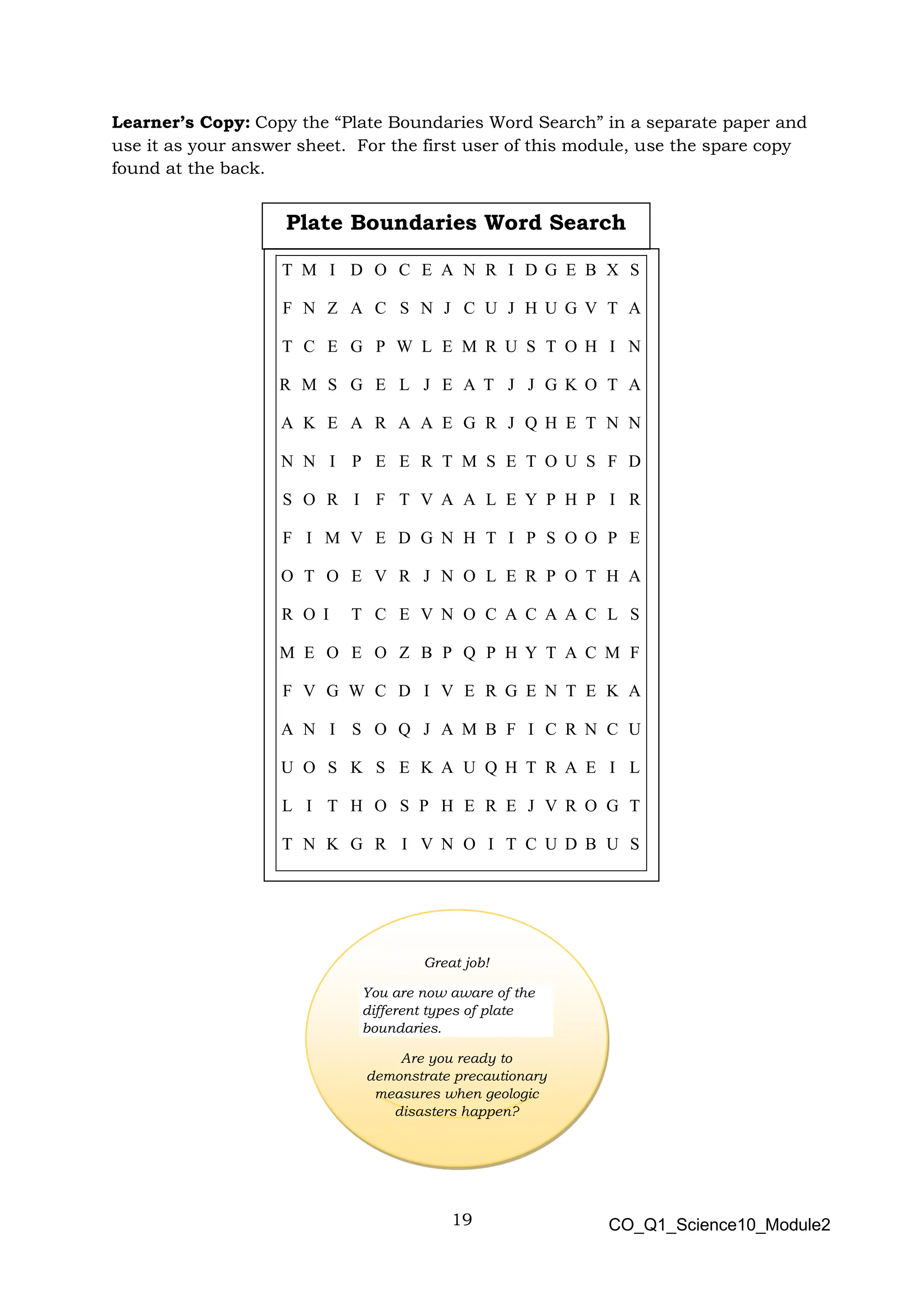 19 CO_Q1_Science10_Module2
Learner’s Copy: Copy the “Plate Boundaries Word Search” in a separate paper and
use it as your answer sheet. For the first user of this module, use the spare copy
found at the back.
Great job!
You are now aware of the
different types of plate
boundaries.
Are you ready to
demonstrate precautionary
measures when geologic
disasters happen?
T M I D O C E A N R I D G E B X S
F N Z A C S N J C U J H U G V T A
T C E G P W L E M R U S T O H I N
R M S G E L J E A T J J G K O T A
A K E A R A A E G R J Q H E T N N
N N I P E E R T M S E T O U S F D
S O R I F T V A A L E Y P H P I R
F I M V E D G N H T I P S O O P E
O T O E V R J N O L E R P O T H A
R O I T C E V N O C A C A A C L S
M E O E O Z B P Q P H Y T A C M F
F V G W C D I V E R G E N T E K A
A N I S O Q J A M B F I C R N C U
U O S K S E K A U Q H T R A E I L
L I T H O S P H E R E J V R O G T
T N K G R I V N O I T C U D B U S
Plate Boundaries Word Search
 